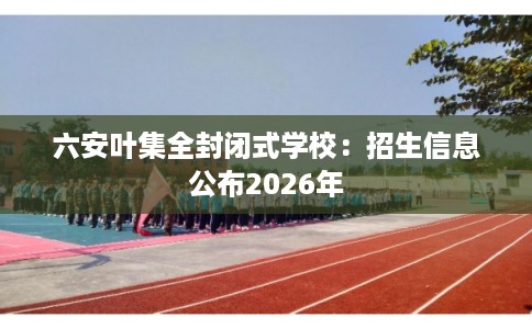 六安叶集全封闭式学校：招生信息公布2026年