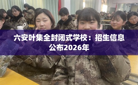 六安叶集全封闭式学校：招生信息公布2026年