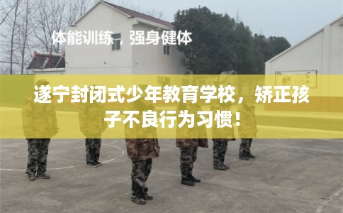 遂宁封闭式少年教育学校，矫正孩子不良行为习惯！