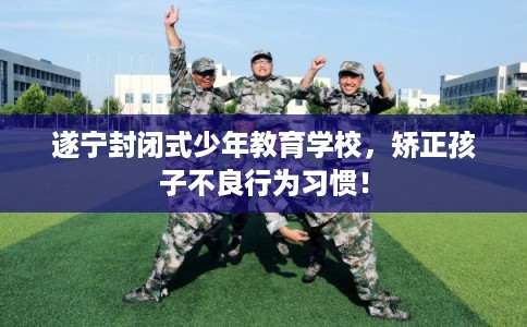 遂宁封闭式少年教育学校，矫正孩子不良行为习惯！