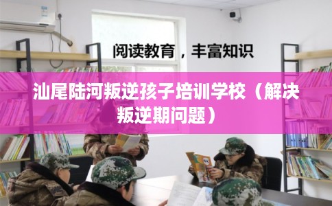汕尾陆河叛逆孩子培训学校（解决叛逆期问题）