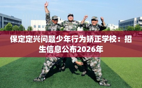 保定定兴问题少年行为矫正学校：招生信息公布2026年