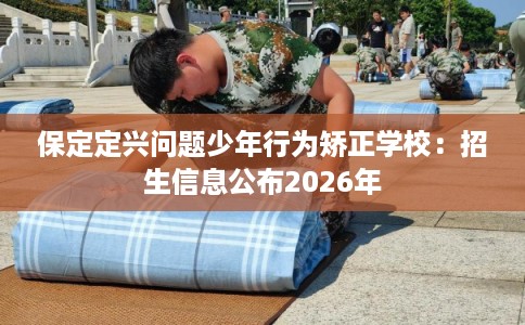 保定定兴问题少年行为矫正学校：招生信息公布2026年