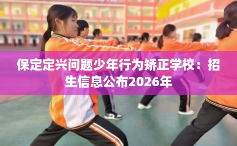 保定定兴问题少年行为矫正学校：招生信息公布2026年