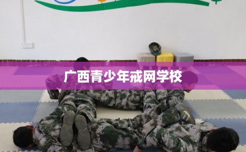 广西青少年戒网学校 广西青少年戒网学校