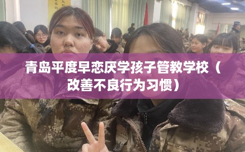 青岛平度早恋厌学孩子管教学校（改善不良行为习惯）