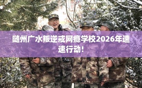 随州广水叛逆戒网瘾学校2026年速速行动! 随州广水叛逆戒网瘾学校2026年速速行动!
