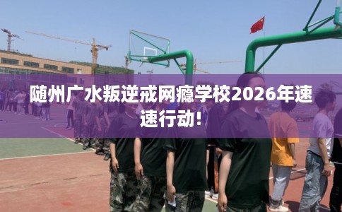 随州广水叛逆戒网瘾学校2026年速速行动! 随州广水叛逆戒网瘾学校2026年速速行动!