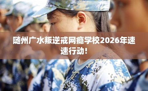 随州广水叛逆戒网瘾学校2026年速速行动!