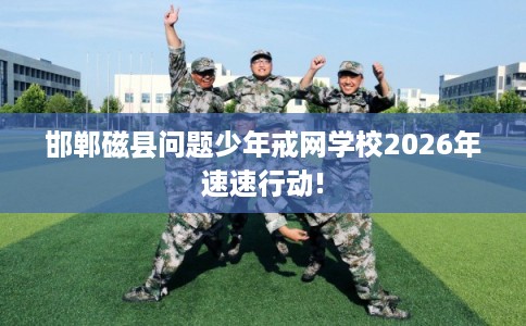 邯郸磁县问题少年戒网学校2026年速速行动!