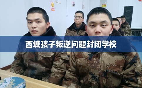 西城孩子叛逆问题封闭学校 西城孩子叛逆问题封闭学校