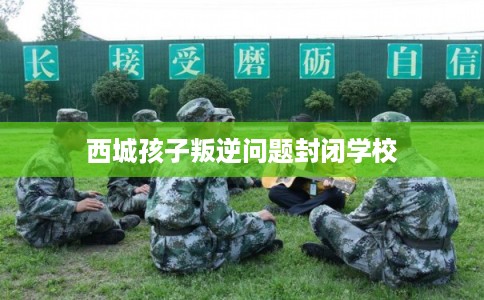 西城孩子叛逆问题封闭学校 西城孩子叛逆问题封闭学校