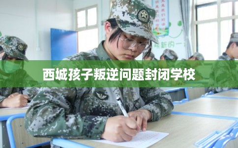西城孩子叛逆问题封闭学校 西城孩子叛逆问题封闭学校