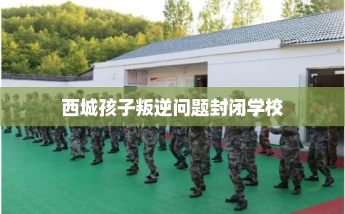 西城孩子叛逆问题封闭学校