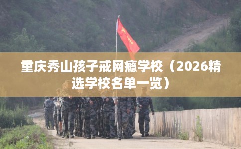 重庆秀山孩子戒网瘾学校（2026精选学校名单一览）
