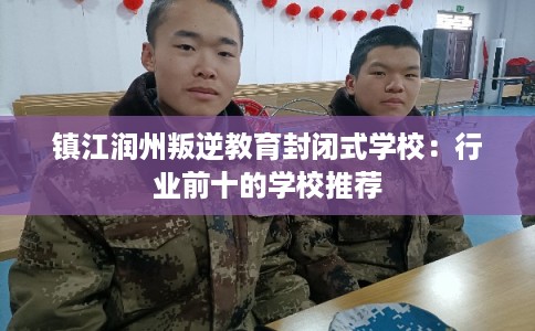 镇江润州叛逆教育封闭式学校:行业前十的学校推荐 镇江润州叛逆教育封闭式学校:行业前十的学校推荐