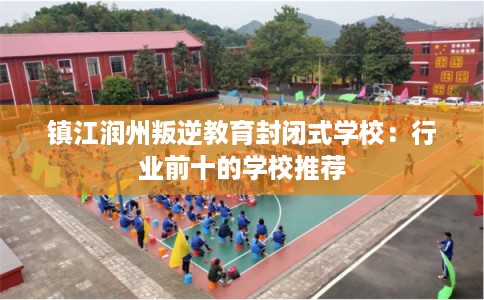 镇江润州叛逆教育封闭式学校：行业前十的学校推荐