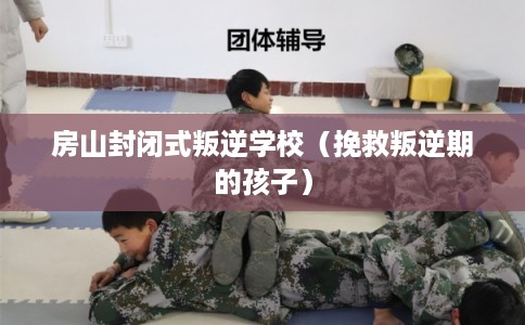 房山封闭式叛逆学校（挽救叛逆期的孩子）