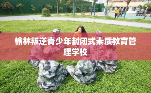 榆林叛逆青少年封闭式素质教育管理学校