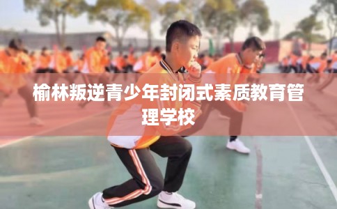 榆林叛逆青少年封闭式素质教育管理学校
