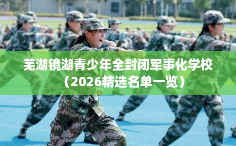 芜湖镜湖青少年全封闭军事化学校（2026精选名单一览）