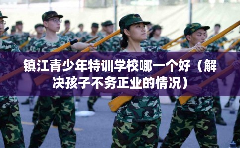 镇江青少年特训学校哪一个好(解决孩子不务正业的情况) 镇江青少年特训学校哪一个好(解决孩子不务正业的情况)