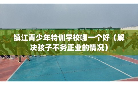 镇江青少年特训学校哪一个好(解决孩子不务正业的情况) 镇江青少年特训学校哪一个好(解决孩子不务正业的情况)