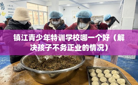 镇江青少年特训学校哪一个好(解决孩子不务正业的情况) 镇江青少年特训学校哪一个好(解决孩子不务正业的情况)