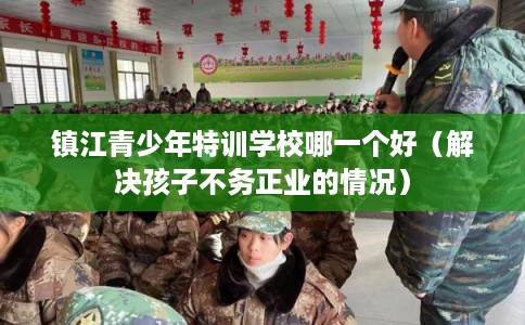 镇江青少年特训学校哪一个好（解决孩子不务正业的情况）