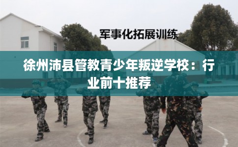 徐州沛县管教青少年叛逆学校:行业前十推荐 徐州沛县管教青少年叛逆学校:行业前十推荐