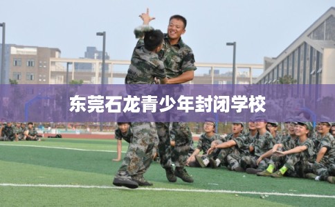 东莞石龙青少年封闭学校 东莞石龙青少年封闭学校