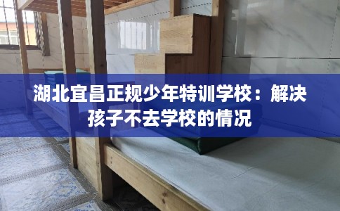 湖北宜昌正规少年特训学校:解决孩子不去学校的情况 湖北宜昌正规少年特训学校:解决孩子不去学校的情况
