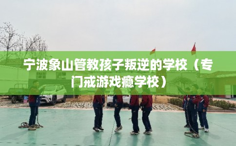 宁波象山管教孩子叛逆的学校（专门戒游戏瘾学校）
