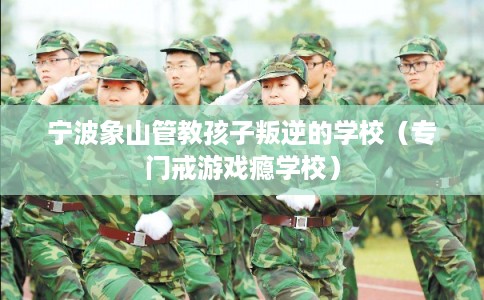 宁波象山管教孩子叛逆的学校（专门戒游戏瘾学校）