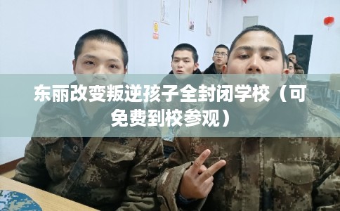 东丽改变叛逆孩子全封闭学校（可免费到校参观）