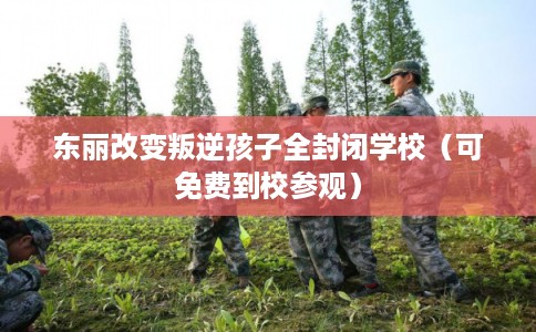 东丽改变叛逆孩子全封闭学校（可免费到校参观）