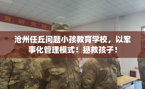 沧州任丘问题小孩教育学校，以军事化管理模式！拯救孩子！