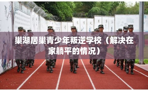 巢湖居巢青少年叛逆学校(解决在家躺平的情况) 巢湖居巢青少年叛逆学校(解决在家躺平的情况)