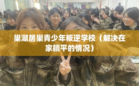 巢湖居巢青少年叛逆学校（解决在家躺平的情况）