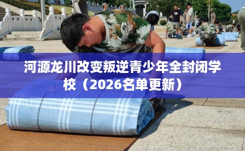 河源龙川改变叛逆青少年全封闭学校（2026名单更新）