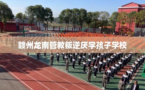 赣州龙南管教叛逆厌学孩子学校 赣州龙南管教叛逆厌学孩子学校