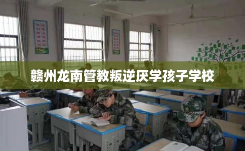 赣州龙南管教叛逆厌学孩子学校 赣州龙南管教叛逆厌学孩子学校