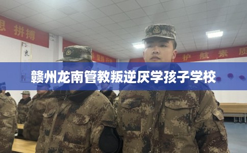 赣州龙南管教叛逆厌学孩子学校