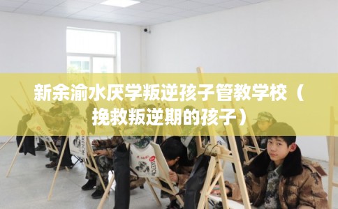 新余渝水厌学叛逆孩子管教学校（挽救叛逆期的孩子）