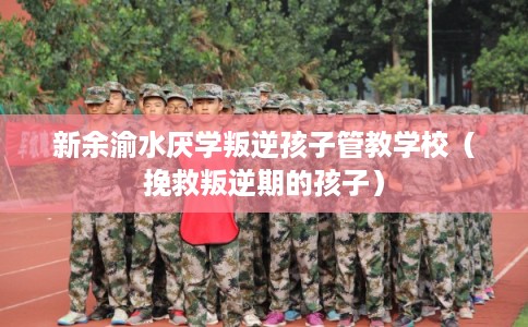 新余渝水厌学叛逆孩子管教学校（挽救叛逆期的孩子）