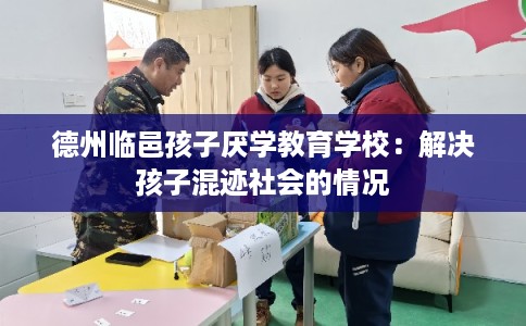 德州临邑孩子厌学教育学校：解决孩子混迹社会的情况