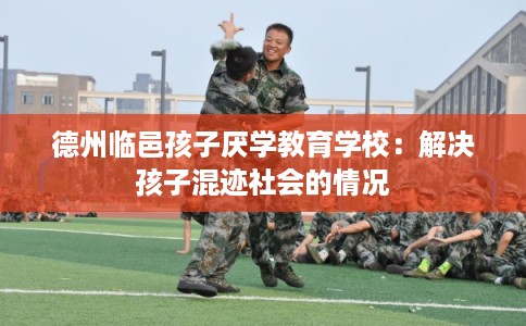 德州临邑孩子厌学教育学校：解决孩子混迹社会的情况