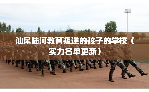 汕尾陆河教育叛逆的孩子的学校（实力名单更新）