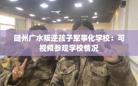 随州广水叛逆孩子军事化学校:可视频参观学校情况 随州广水叛逆孩子军事化学校:可视频参观学校情况
