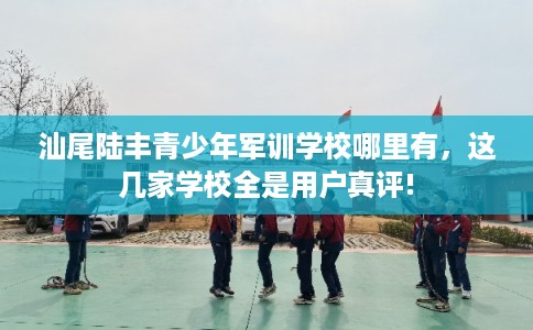 汕尾陆丰青少年军训学校哪里有，这几家学校全是用户真评!
